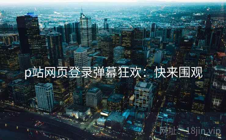 p站网页登录弹幕狂欢：快来围观