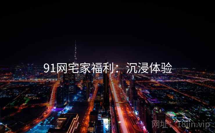 91网宅家福利：沉浸体验