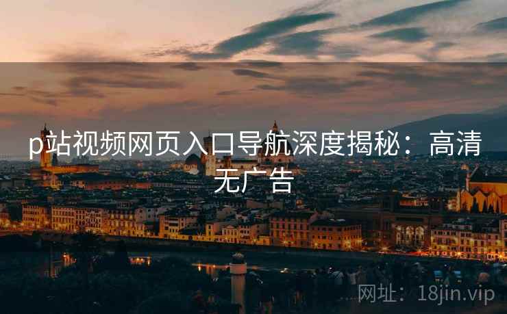 p站视频网页入口导航深度揭秘：高清无广告