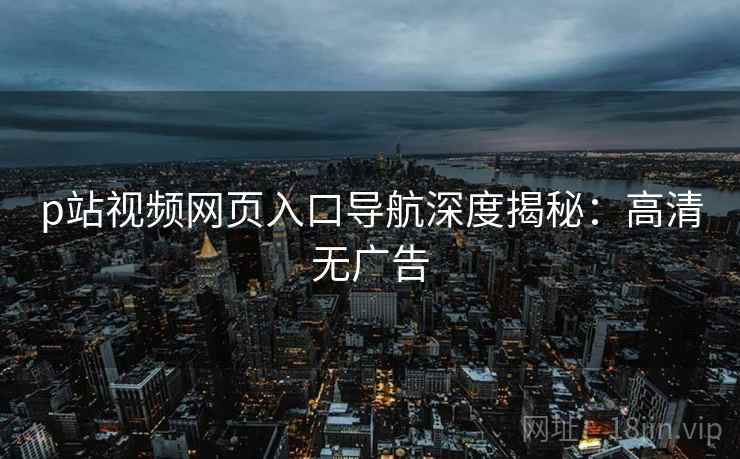 p站视频网页入口导航深度揭秘：高清无广告