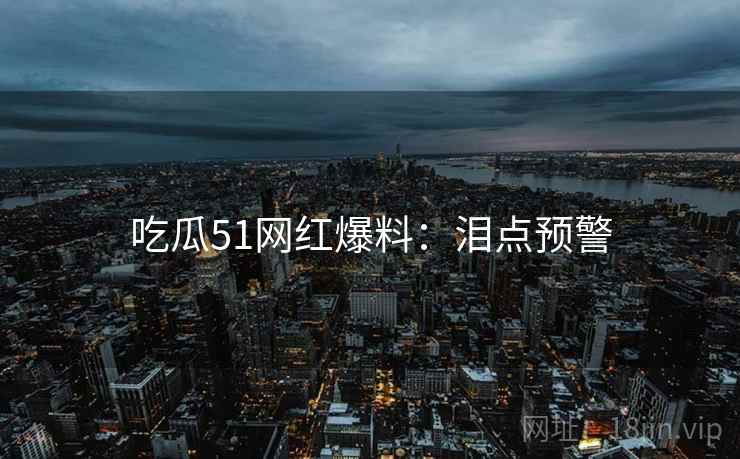 吃瓜51网红爆料：泪点预警