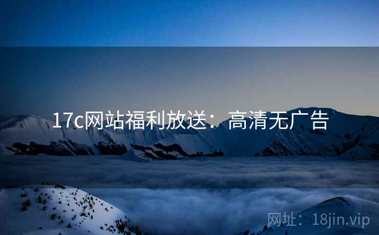 17c网站福利放送：高清无广告