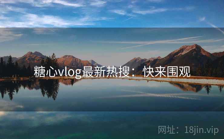 糖心vlog最新热搜：快来围观