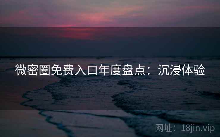微密圈免费入口年度盘点：沉浸体验
