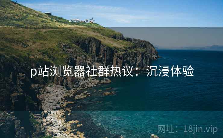 p站浏览器社群热议：沉浸体验