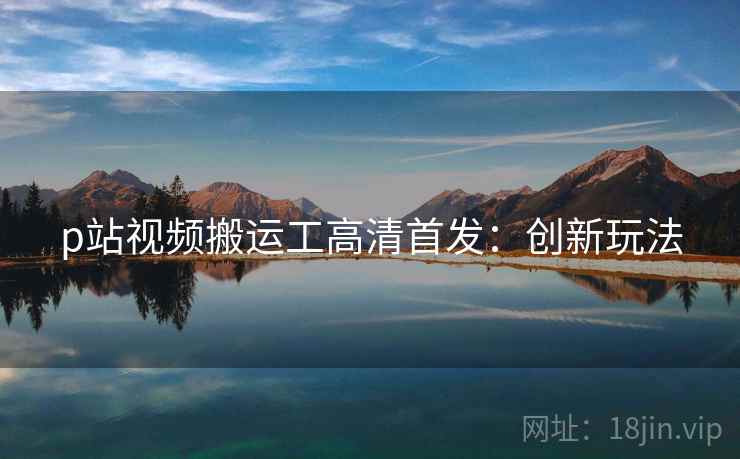 p站视频搬运工高清首发：创新玩法